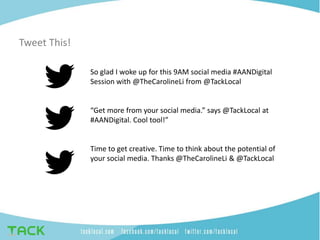 Tweet This!
So glad I woke up for this 9AM social media #AANDigital
Session with @TheCarolineLi from @TackLocal
“Get more from your social media.” says @TackLocal at
#AANDigital. Cool tool!”
Time to get creative. Time to think about the potential of
your social media. Thanks @TheCarolineLi & @TackLocal
 