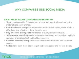 SOCIAL MEDIA ALLOWS COMPANIES AND BRANDS TO:
• Share content easily: Conversations are started organically and marketing
materials are easily shared.
• Reach audiences cheaper: Compared to traditional channels, social media is
affordable and effective if done the right way.
• Play on a level playing field: for brands of every size and industry.
• Self-promote more frequently: empowers companies and brands to highlight
sprinkles of great content and build personality.
• Be in the moment/transparent: Real-time communications and customer
service.
• Collect Info: learn more about target audiences easier and for less money.
WHY COMPANIES USE SOCIAL MEDIA
 