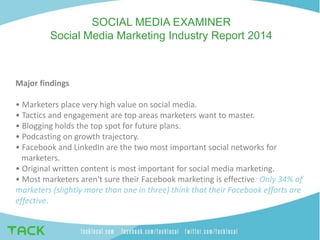 SOCIAL MEDIA EXAMINER
Social Media Marketing Industry Report 2014
Major findings
• Marketers place very high value on social media.
• Tactics and engagement are top areas marketers want to master.
• Blogging holds the top spot for future plans.
• Podcasting on growth trajectory.
• Facebook and LinkedIn are the two most important social networks for
marketers.
• Original written content is most important for social media marketing.
• Most marketers aren't sure their Facebook marketing is effective: Only 34% of
marketers (slightly more than one in three) think that their Facebook efforts are
effective.
 