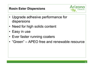 Rosin Ester Dispersions

• Upgrade adhesive performance for
  dispersions
• Need for high solids content
• Easy in use
• Ever faster running coaters
• “Green” – APEO free and renewable resource




                                               16
 