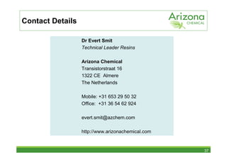 Contact Details

                  Dr Evert Smit
                  Technical Leader Resins

                  Arizona Chemical
                  Transistorstraat 16
                  1322 CE Almere
                  The Netherlands

                  Mobile: +31 653 29 50 32
                  Office: +31 36 54 62 924

                  evert.smit@azchem.com

                  http://www.arizonachemical.com


                                                   37
 