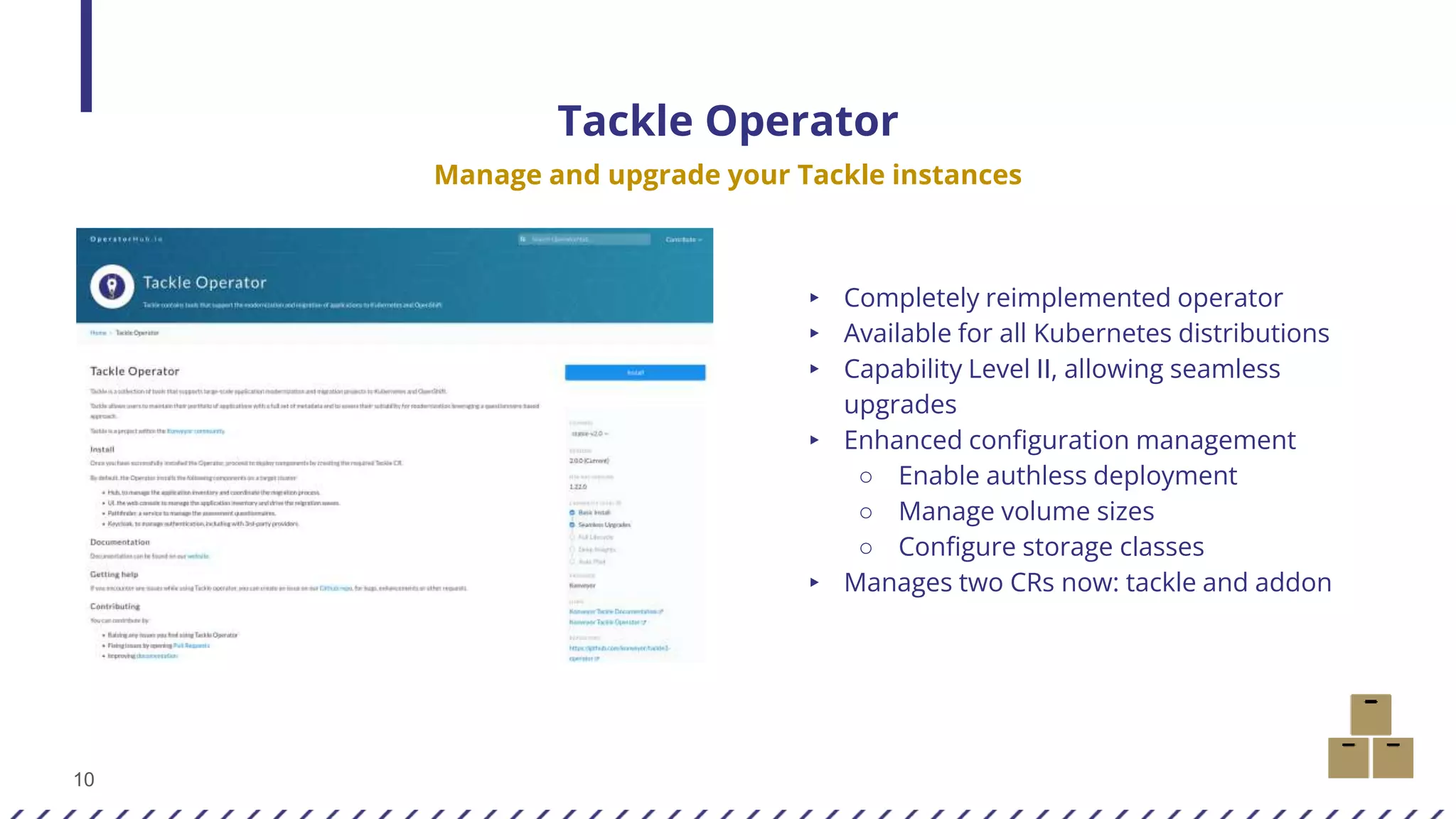 10
Tackle Operator
Manage and upgrade your Tackle instances
▸ Completely reimplemented operator
▸ Available for all Kubernetes distributions
▸ Capability Level II, allowing seamless
upgrades
▸ Enhanced configuration management
○ Enable authless deployment
○ Manage volume sizes
○ Configure storage classes
▸ Manages two CRs now: tackle and addon
 