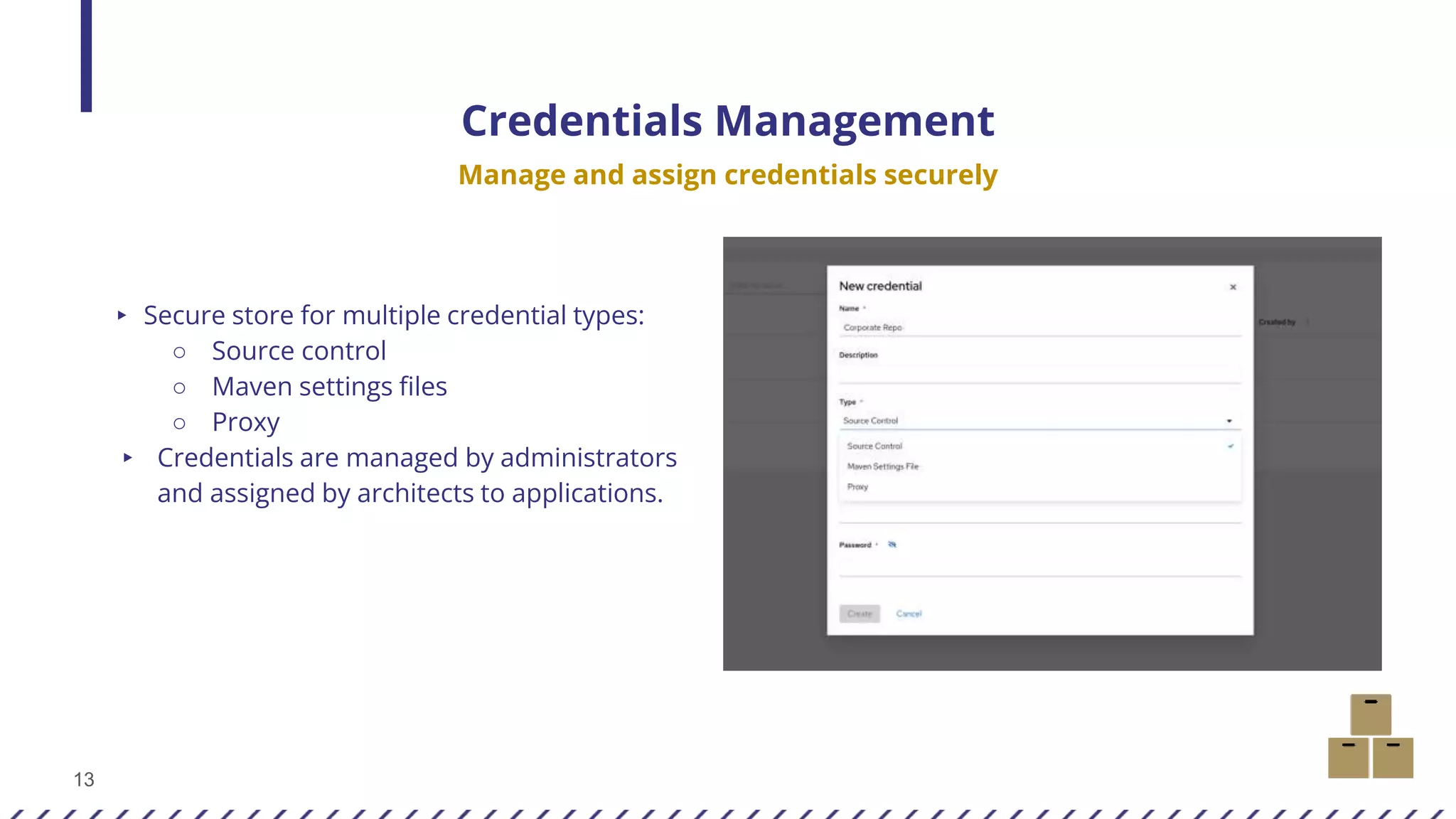 13
Credentials Management
Manage and assign credentials securely
▸ Secure store for multiple credential types:
○ Source control
○ Maven settings files
○ Proxy
▸ Credentials are managed by administrators
and assigned by architects to applications.
 