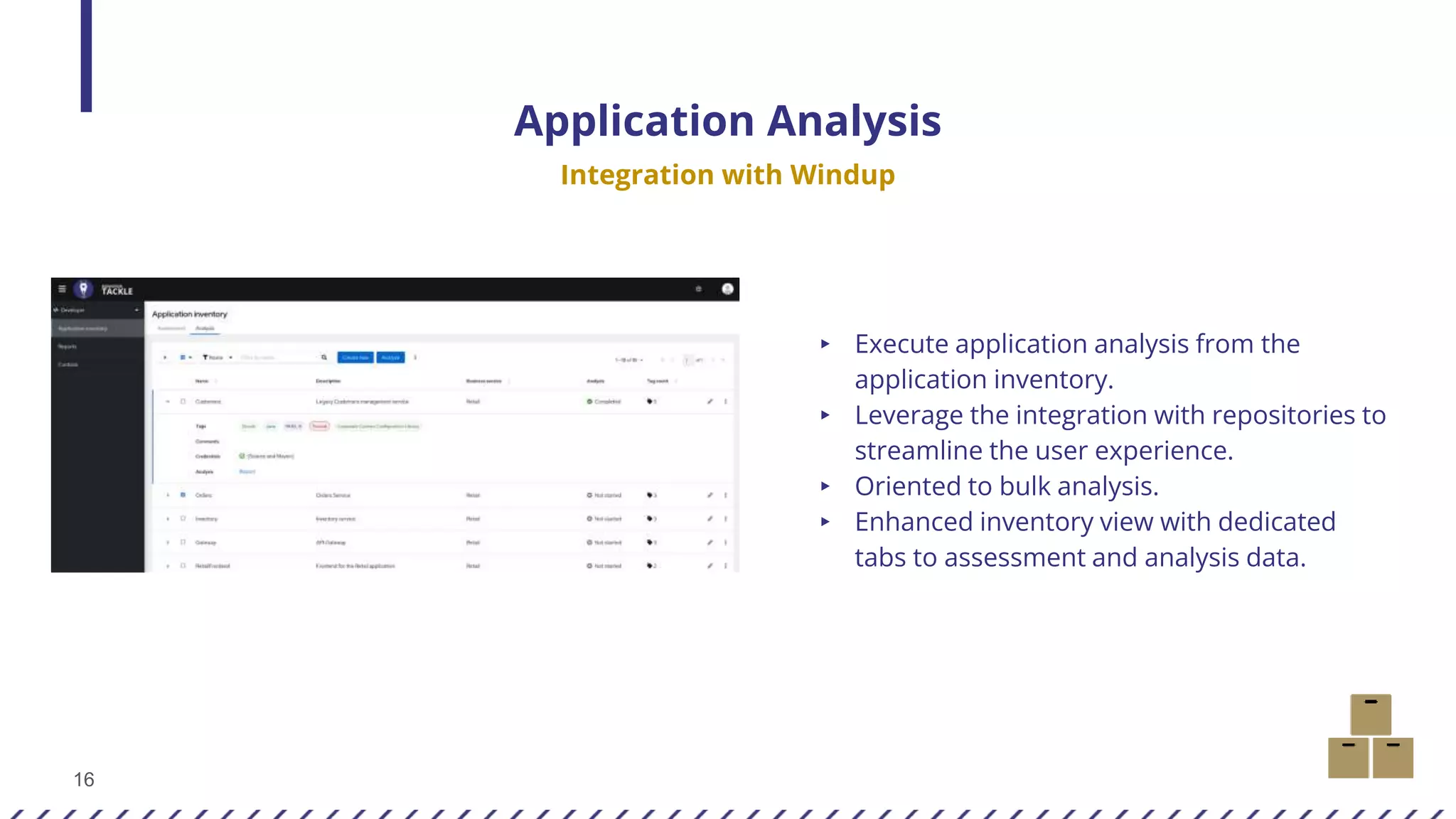 16
Application Analysis
Integration with Windup
▸ Execute application analysis from the
application inventory.
▸ Leverage the integration with repositories to
streamline the user experience.
▸ Oriented to bulk analysis.
▸ Enhanced inventory view with dedicated
tabs to assessment and analysis data.
 