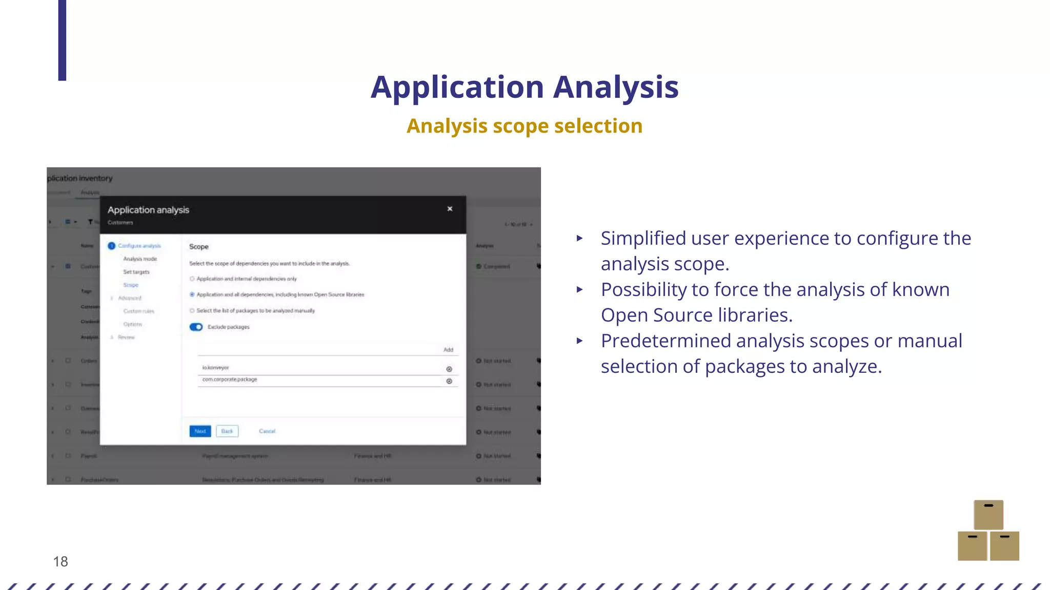 18
Application Analysis
Analysis scope selection
▸ Simplified user experience to configure the
analysis scope.
▸ Possibility to force the analysis of known
Open Source libraries.
▸ Predetermined analysis scopes or manual
selection of packages to analyze.
 
