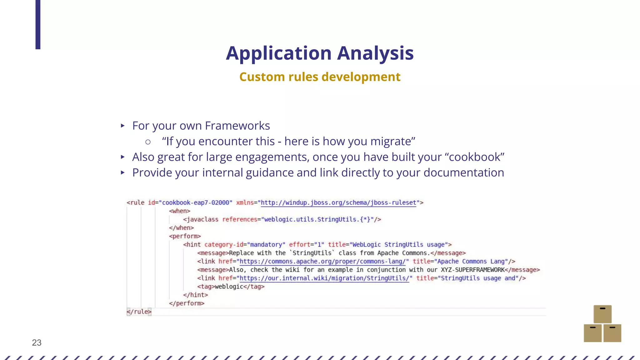 23
▸ For your own Frameworks
○ “If you encounter this - here is how you migrate”
▸ Also great for large engagements, once you have built your “cookbook”
▸ Provide your internal guidance and link directly to your documentation
Application Analysis
Custom rules development
 