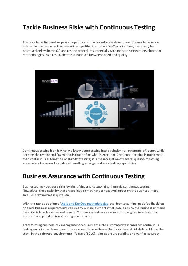 Tackle Business Risks with Continuous Testing
The urge to be first and surpass competitors motivates software development teams to be more
efficient while retaining the pre-defined quality. Even when DevOps is in place, there may be
perceived delays in the QA and testing procedures, especially with modern software development
methodologies. As a result, there is a trade-off between speed and quality.
Continuous testing blends what we know about testing into a solution for enhancing efficiency while
keeping the testing and QA methods that define what is excellent. Continuous testing is much more
than continuous automation or shift-left testing; it is the integration of several quality-impacting
areas into a framework capable of handling an organization’s testing capabilities.
Business Assurance with Continuous Testing
Businesses may decrease risks by identifying and categorizing them via continuous testing.
Nowadays, the possibility that an application may have a negative impact on the business image,
sales, or staff morale is quite real.
With the rapid adoption of Agile and DevOps methodologies, the door to gaining quick feedback has
opened. Business requirements can clearly outline elements that pose a risk to the business unit and
the criteria to achieve desired results. Continuous testing can convert those goals into tests that
ensure the application is not posing any hazards.
Transforming business risk management requirements into automated test cases for continuous
testing early in the development process results in software that is stable and risk-tolerant from the
start. In the software development life cycle (SDLC), it helps ensure stability and verifies accuracy.
 