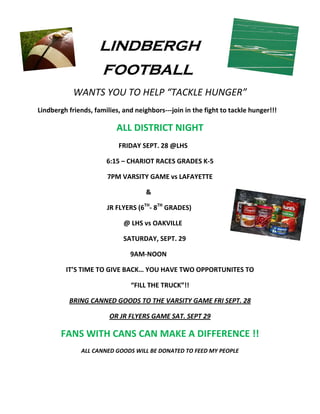 LINDBERGH
                      FOOTBALL
            WANTS YOU TO HELP “TACKLE HUNGER”
Lindbergh friends, families, and neighbors---join in the fight to tackle hunger!!!

                           ALL DISTRICT NIGHT
                           FRIDAY SEPT. 28 @LHS

                       6:15 – CHARIOT RACES GRADES K-5

                       7PM VARSITY GAME vs LAFAYETTE

                                     &

                       JR FLYERS (6TH- 8TH GRADES)

                             @ LHS vs OAKVILLE

                             SATURDAY, SEPT. 29

                               9AM-NOON

         IT’S TIME TO GIVE BACK… YOU HAVE TWO OPPORTUNITES TO

                               “FILL THE TRUCK”!!

          BRING CANNED GOODS TO THE VARSITY GAME FRI SEPT. 28

                        OR JR FLYERS GAME SAT. SEPT 29

       FANS WITH CANS CAN MAKE A DIFFERENCE !!
              ALL CANNED GOODS WILL BE DONATED TO FEED MY PEOPLE
 