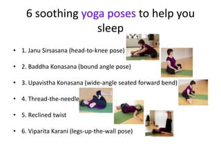 6 soothing yoga poses to help you
                  sleep
• 1. Janu Sirsasana (head-to-knee pose)

• 2. Baddha Konasana (bound angle pose)

• 3. Upavistha Konasana (wide-angle seated forward bend)

• 4. Thread-the-needle

• 5. Reclined twist

• 6. Viparita Karani (legs-up-the-wall pose)
 