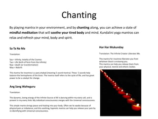 Chanting
By playing mantra in your environment, and by chanting along, you can achieve a state of
mindful meditation that will soothe your tired body and mind. Kundalini yoga mantras can
relax and refresh your mind, body and spirit.


Sa Ta Na Ma                                                                                          Har Har Mukunday

Translation:                                                                                         Translation: The Infinite Creator Liberates Me.

Saa = Infinity, totality of the Cosmos                                                               This mantra for insomnia liberates you from
Taa = Life (birth of form from the Infinity)                                                         whatever block is enslaving you.
Naa = death (or transformation)                                                                      This mantra can help you release them from
Maa = Rebirth                                                                                        your physical, mental and etheric bodies.

This mantra for insomnia is a panj shabad (meaning 5 sound mantra). These 5 sounds help
balance the hemispheres of the brain. The mantra itself refers to the cycle of life, and has great
power to be a catalyst for change.


Ang Sang Waheguru
Translation:

The dynamic, loving energy of the Infinite Source of All is dancing within my every cell, and is
present in my every limb. My individual consciousness merges with the Universal consciousness.

This simple mantra brings peace and healing into your body. Often we lie awake because of
physical pain or imbalance, and this soothing, hypnotic mantra can help you release your pain by
re-identifying with Universal consciousness.
 