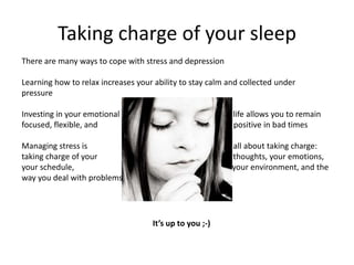 Taking charge of your sleep
There are many ways to cope with stress and depression

Learning how to relax increases your ability to stay calm and collected under
pressure

Investing in your emotional                                life allows you to remain
focused, flexible, and                                     positive in bad times

Managing stress is                                         all about taking charge:
taking charge of your                                      thoughts, your emotions,
your schedule,                                             your environment, and the
way you deal with problems




                                    It’s up to you ;-)
 
