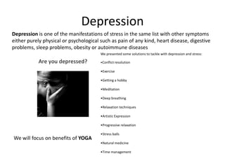 Depression
Depression is one of the manifestations of stress in the same list with other symptoms
either purely physical or psychological such as pain of any kind, heart disease, digestive
problems, sleep problems, obesity or autoimmune diseases
                                        We presented some solutions to tackle with depression and stress:

                                        •Conflict resolution

                                        •Exercise

                                        •Getting a hobby

                                        •Meditation

                                        •Deep breathing

                                        •Relaxation techniques

                                        •Artistic Expression

                                        •Progressive relaxation

                                        •Stress balls
We will focus on benefits of YOGA
                                        •Natural medicine

                                        •Time management
 