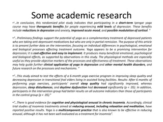 Some academic research
•“…In conclusion, this randomized pilot study indicates that participating in a short-term Iyengar yoga
course may have therapeutic benefits for people experiencing mild levels of depression. These benefits
include reductions in depression and anxiety, improved acute mood, and possible modulation of cortisol. ”

•“...Preliminary findings support the potential of yoga as a complementary treatment of depressed patients
who are taking anti-depressant medications but who are only in partial remission. The purpose of this article
is to present further data on the intervention, focusing on individual differences in psychological, emotional
and biological processes affecting treatment outcome. Yoga appears to be a promising intervention for
depression; it is cost-effective and easy to implement. It produces many beneficial emotional, psychological
and biological effects, as supported by observations in this study. The physiological methods are especially
useful as they provide objective markers of the processes and effectiveness of treatment. These observations
may help guide further clinical application of yoga in depression and other mental health disorders, and
future research on the processes and mechanisms. ”

•“...This study aimed to test the effects of a 6-month yoga exercise program in improving sleep quality and
decreasing depression in transitional frail elders living in assisted living facilities. Results: After 6 months of
performing yoga exercises, participants' overall sleep quality had significantly improved, whereas
depression, sleep disturbances, and daytime dysfunction had decreased significantly (p < .05). In addition,
participants in the intervention group had better results on all outcome indicators than those of participants
in the control group (p < .05).”

•“...There is good evidence for cognitive and physiological arousal in chronic insomnia. Accordingly, clinical
trial studies of insomnia treatments aimed at reducing arousal, including relaxation and meditation, have
reported positive results. Yoga is a multicomponent practice that is also known to be effective in reducing
arousal, although it has not been well evaluated as a treatment for insomnia”.
 