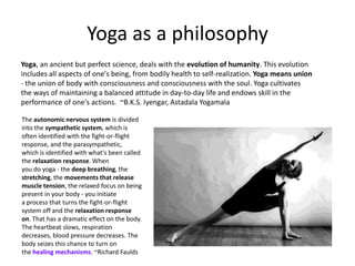 Yoga as a philosophy
Yoga, an ancient but perfect science, deals with the evolution of humanity. This evolution
includes all aspects of one's being, from bodily health to self-realization. Yoga means union
- the union of body with consciousness and consciousness with the soul. Yoga cultivates
the ways of maintaining a balanced attitude in day-to-day life and endows skill in the
performance of one's actions. ~B.K.S. Iyengar, Astadala Yogamala

The autonomic nervous system is divided
into the sympathetic system, which is
often identified with the fight-or-flight
response, and the parasympathetic,
which is identified with what's been called
the relaxation response. When
you do yoga - the deep breathing, the
stretching, the movements that release
muscle tension, the relaxed focus on being
present in your body - you initiate
a process that turns the fight-or-flight
system off and the relaxation response
on. That has a dramatic effect on the body.
The heartbeat slows, respiration
decreases, blood pressure decreases. The
body seizes this chance to turn on
the healing mechanisms. ~Richard Faulds
 