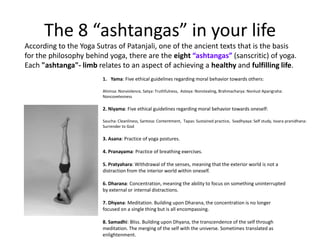 The 8 “ashtangas” in your life
According to the Yoga Sutras of Patanjali, one of the ancient texts that is the basis
for the philosophy behind yoga, there are the eight “ashtangas” (sanscritic) of yoga.
Each "ashtanga"- limb relates to an aspect of achieving a healthy and fulfilling life.
                        1. Yama: Five ethical guidelines regarding moral behavior towards others:

                        Ahimsa: Nonviolence, Satya: Truthfulness, Asteya: Nonstealing, Brahmacharya: Nonlust Aparigraha:
                        Noncovetesness

                        2. Niyama: Five ethical guidelines regarding moral behavior towards oneself:

                        Saucha: Cleanliness, Santosa: Contentment, Tapas: Sustained practice, Svadhyaya: Self study, Isvara pranidhana:
                        Surrender to God

                        3. Asana: Practice of yoga postures.

                        4. Pranayama: Practice of breathing exercises.

                        5. Pratyahara: Withdrawal of the senses, meaning that the exterior world is not a
                        distraction from the interior world within oneself.

                        6. Dharana: Concentration, meaning the ability to focus on something uninterrupted
                        by external or internal distractions.

                        7. Dhyana: Meditation. Building upon Dharana, the concentration is no longer
                        focused on a single thing but is all encompassing.

                        8. Samadhi: Bliss. Building upon Dhyana, the transcendence of the self through
                        meditation. The merging of the self with the universe. Sometimes translated as
                        enlightenment.
 
