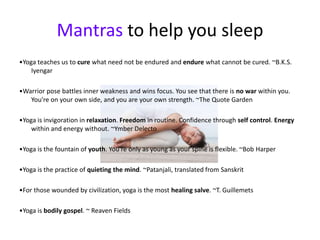 Mantras to help you sleep
•Yoga teaches us to cure what need not be endured and endure what cannot be cured. ~B.K.S.
    Iyengar

•Warrior pose battles inner weakness and wins focus. You see that there is no war within you.
   You're on your own side, and you are your own strength. ~The Quote Garden

•Yoga is invigoration in relaxation. Freedom in routine. Confidence through self control. Energy
    within and energy without. ~Ymber Delecto

•Yoga is the fountain of youth. You're only as young as your spine is flexible. ~Bob Harper

•Yoga is the practice of quieting the mind. ~Patanjali, translated from Sanskrit

•For those wounded by civilization, yoga is the most healing salve. ~T. Guillemets

•Yoga is bodily gospel. ~ Reaven Fields
 