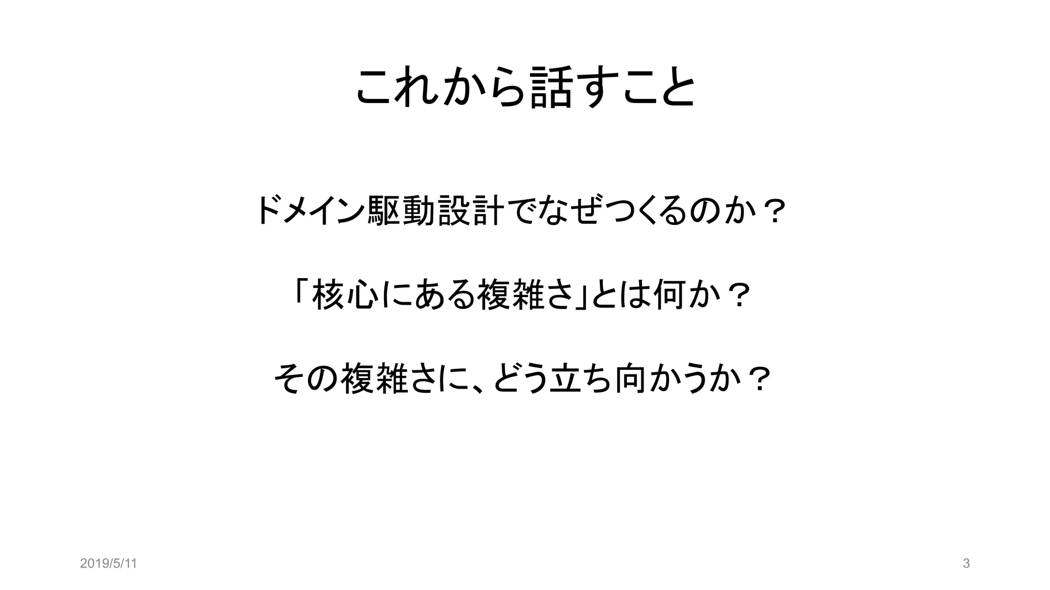 これから話すこと
2019/5/11 3
ドメイン駆動設計でなぜつくるのか？
「核心にある複雑さ」とは何か？
その複雑さに、どう立ち向かうか？
 