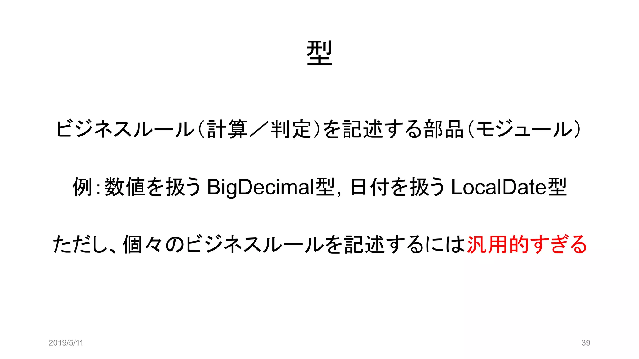 型
ビジネスルール（計算／判定）を記述する部品（モジュール）
例：数値を扱う BigDecimal型, 日付を扱う LocalDate型
ただし、個々のビジネスルールを記述するには汎用的すぎる
2019/5/11 39
 