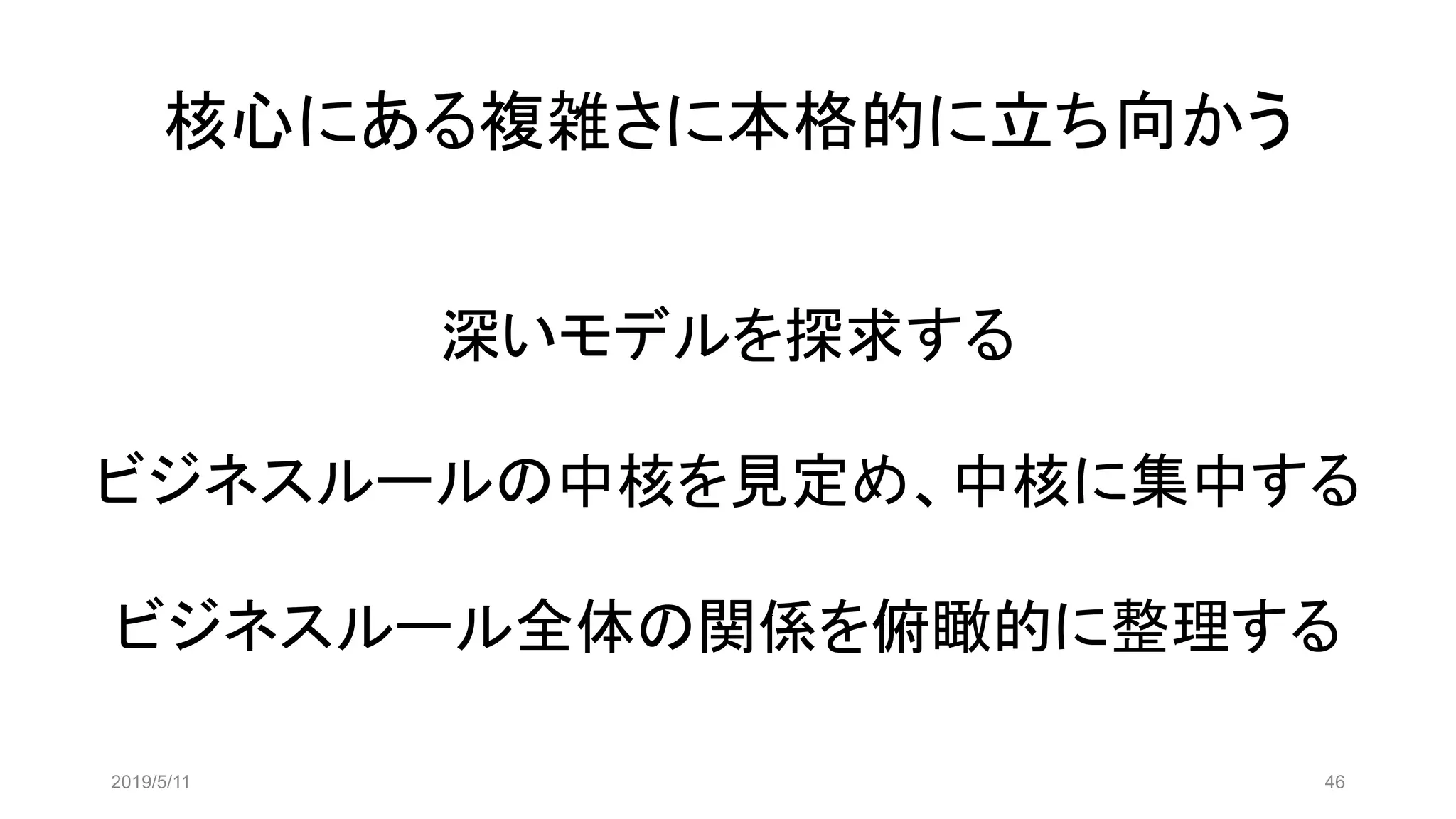 核心にある複雑さに本格的に立ち向かう
2019/5/11 46
深いモデルを探求する
ビジネスルールの中核を見定め、中核に集中する
ビジネスルール全体の関係を俯瞰的に整理する
 