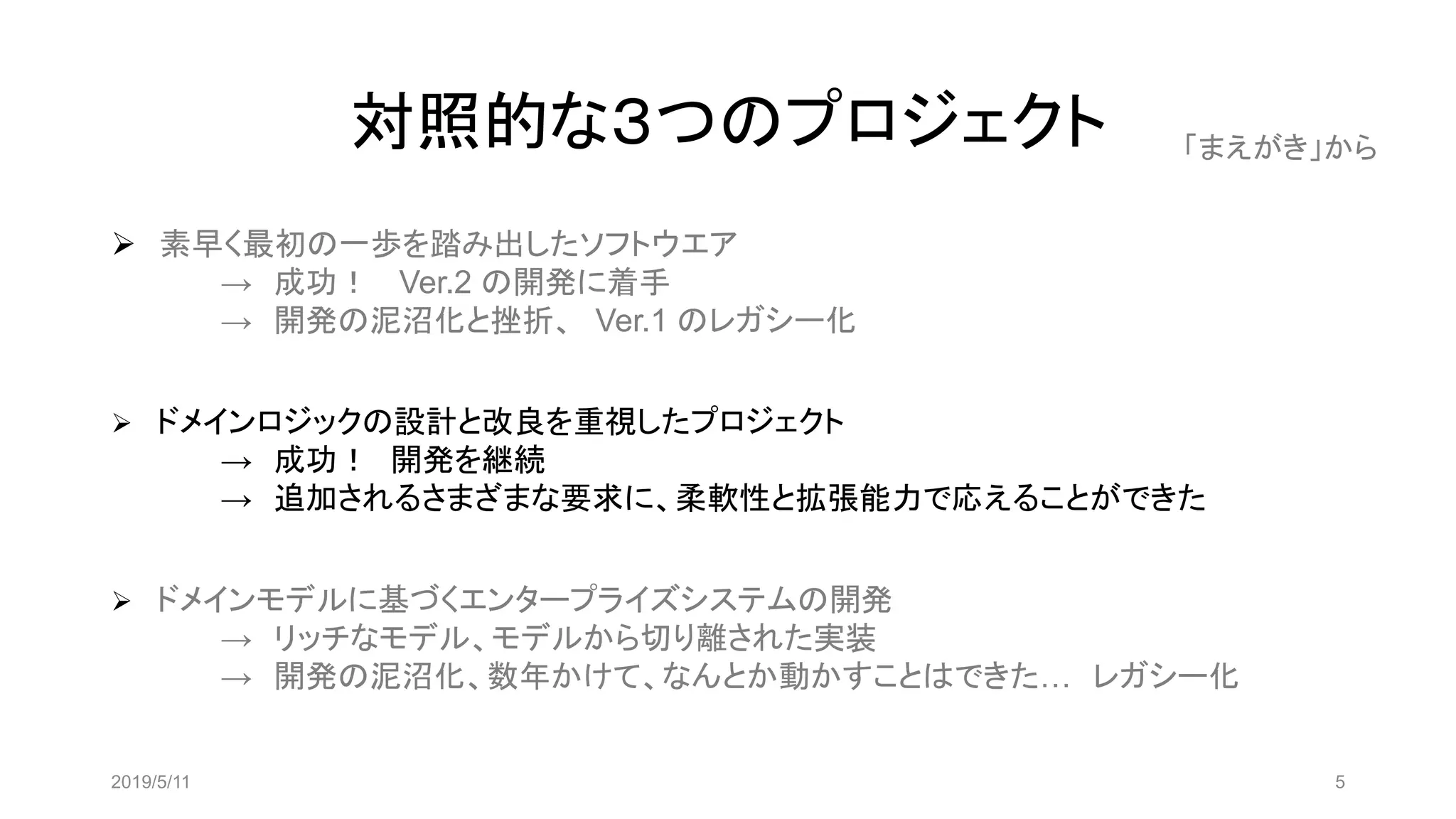 対照的な３つのプロジェクト
➢ 素早く最初の一歩を踏み出したソフトウエア
→ 成功！ Ver.2 の開発に着手
→ 開発の泥沼化と挫折、 Ver.1 のレガシー化
➢ ドメインロジックの設計と改良を重視したプロジェクト
→ 成功！ 開発を継続
→ 追加されるさまざまな要求に、柔軟性と拡張能力で応えることができた
➢ ドメインモデルに基づくエンタープライズシステムの開発
→ リッチなモデル、モデルから切り離された実装
→ 開発の泥沼化、数年かけて、なんとか動かすことはできた… レガシー化
2019/5/11 5
「まえがき」から
 