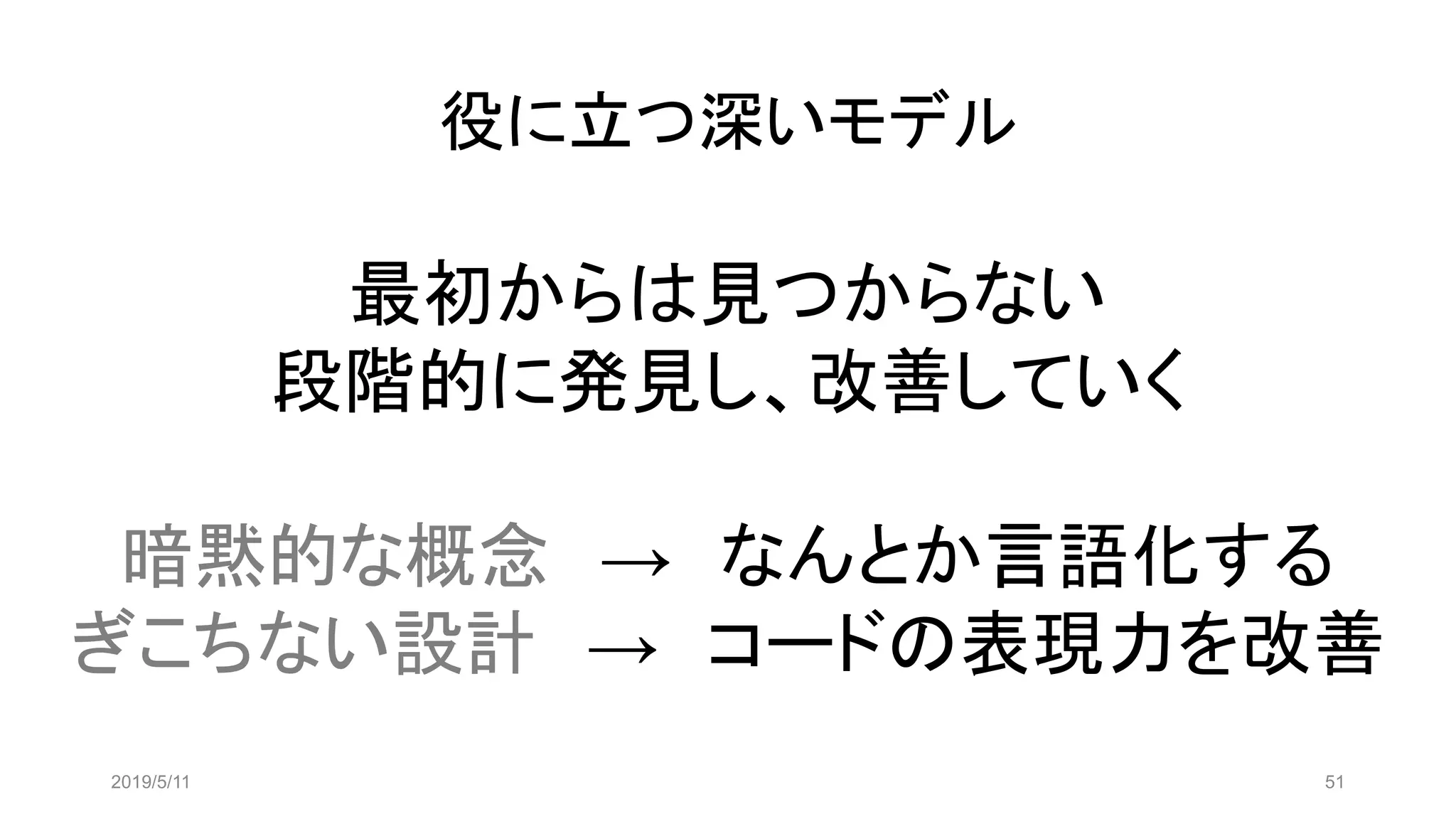 役に立つ深いモデル
2019/5/11 51
最初からは見つからない
段階的に発見し、改善していく
暗黙的な概念 → なんとか言語化する
ぎこちない設計 → コードの表現力を改善
 