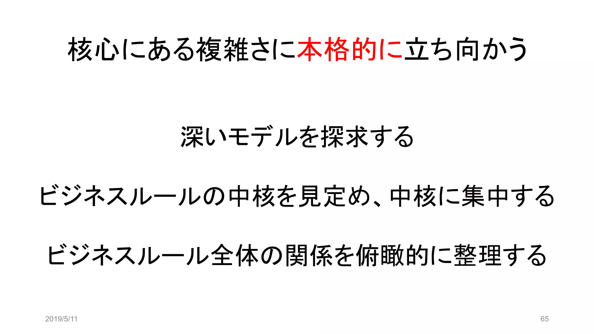 核心にある複雑さに本格的に立ち向かう
2019/5/11 65
深いモデルを探求する
ビジネスルールの中核を見定め、中核に集中する
ビジネスルール全体の関係を俯瞰的に整理する
 