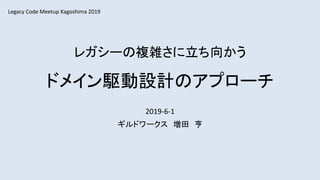 レガシーの複雑さに立ち向かう
ドメイン駆動設計のアプローチ
2019-6-1
ギルドワークス 増田 亨
Legacy Code Meetup Kagoshima 2019
 