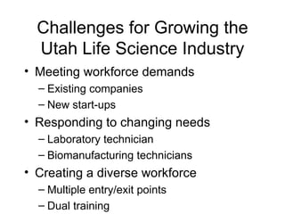 Challenges for Growing the Utah Life Science Industry Meeting workforce demands Existing companies New start-ups Responding to changing needs Laboratory technician Biomanufacturing technicians Creating a diverse workforce Multiple entry/exit points Dual training 