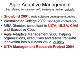 Agile Adaptive Management translating innovation into business value,  quickly Snowbird 2001:   Agile software development begins Westminster College 2002:  first Agile conference MBA Director, consultant to  UITA, ULSA, CAM  and Executive Coach Agile Adaptive Management 2006: helping organizations, executives and teams translate innovation into business value,  quickly UITA Management Research Project 2004 