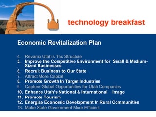 Economic Revitalization Plan Revamp Utah’s Tax Structure  Improve the Competitive Environment for  Small & Medium-Sized Businesses   Recruit Business to Our State  Attract More Capital  Promote Growth In Target Industries  Capture Global Opportunities for Utah Companies  Enhance Utah’s National & International    Image  Promote Tourism  Energize Economic Development In Rural Communities  Make State Government More Efficient  technology breakfast 