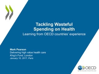 Tackling Wasteful
Spending on Health
Learning from OECD countries’ experience
Mark Pearson
Delivering high value health care
King’s Fund, London
January 10, 2017, Paris
 