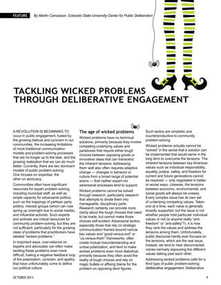 October 2013 	 9
Feature By Martín Carcasson, Colorado State University Center for Public Deliberation
Tackling Wicked Problems
through Deliberative Engagement
A revolution is beginning to
occur in public engagement, fueled by
the growing distrust and cynicism in our
communities, the increasing limitations
of more traditional communication
models and problem-solving processes
that are no longer up to the task, and the
growing realization that we can do much
better. Currently, there are two dominant
models of public problem-solving:
One focuses on expertise, the
other on advocacy.
Communities often have significant
resources for expert problem-solving,
including municipal staff, as well as
ample capacity for adversarial politics,
such as the trappings of partisan party
politics, interest groups (which can now
spring up overnight due to social media),
and influential activists. Such experts
and activists are critical resources for
community problem-solving, but they are
not sufficient, particularly for the growing
class of problems that practitioners have
labeled “wicked problems.”
In important ways, over-reliance on
experts and advocates can often make
tackling these problems even more
difficult, fueling a negative feedback loop
of the polarization, cynicism, and apathy
that have unfortunately come to define
our political culture.
The age of wicked problems
Wicked problems have no technical
solutions, primarily because they involve
competing underlying values and
paradoxes that require either tough
choices between opposing goods or
innovative ideas that can transcend
the inherent tensions. Addressing
them well also often requires adaptive
change — changes in behavior or
culture from a broad range of potential
actors — that neither expert nor
adversarial processes tend to support.
Wicked problems cannot be solved
through research, particularly research
that attempts to divide them into
manageable, disciplinary parts.
Research certainly can provide more
clarity about the tough choices that need
to be made, but cannot make those
choices self-evident. Adversarial tactics,
especially those that rely on strategic
communication framed around narrow
key values and “good-versus-evil” or
“us-versus-them” frameworks, often
create mutual misunderstanding and
undue polarization, and tend to make
wicked problems even more diabolical,
primarily because they often avoid the
reality of tough choices and rely on
magic bullets or affixing blame for the
problem on opposing devil figures.
Such tactics are simplistic and
counterproductive to community
problem-solving.
Wicked problems actually cannot be
“solved” in the sense that a solution can
be implemented that would serve in the
long term to overcome the tensions. The
inherent tensions between key American
values such as individual responsibility,
equality, justice, safety, and freedom for
current and future generations cannot
be resolved — only negotiated in better
or worse ways. Likewise, the tensions
between economic, environmental, and
social goods will always be uneasy.
Every complex issue has its own set
of underlying competing values. Taken
one at a time, each value is generally
broadly supported, but the issue is not
whether people hold particular individual
values or not (is anyone really “anti-
freedom” or “anti-safety”?), it is how
they rank the values and address the
tensions among them. Unfortunately,
public discourse hardly ever focuses on
the tensions, which are the real issue.
Instead, we tend to hear disconnected
voices narrowly espousing the different
values talking past each other.
Addressing wicked problems calls for a
third type of public problem-solving:
deliberative engagement. Deliberative
 
