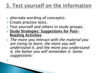  alternate wording of concepts).
 Create practice tests.
 Test yourself and others in study groups.
 Study Strategies: Suggestions for Post-
Reading Activities
 The more you interact with the material you
are trying to learn, the more you will
understand it, and the more you understand
it, the better you will remember it. Some
suggestions:

 