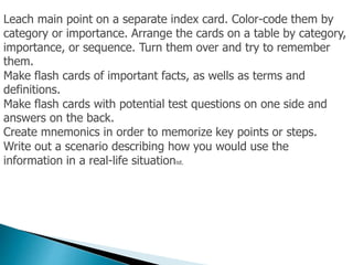 Leach main point on a separate index card. Color-code them by
category or importance. Arrange the cards on a table by category,
importance, or sequence. Turn them over and try to remember
them.
Make flash cards of important facts, as wells as terms and
definitions.
Make flash cards with potential test questions on one side and
answers on the back.
Create mnemonics in order to memorize key points or steps.
Write out a scenario describing how you would use the
information in a real-life situationist.
 