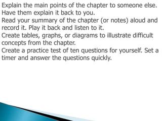 Explain the main points of the chapter to someone else.
Have them explain it back to you.
Read your summary of the chapter (or notes) aloud and
record it. Play it back and listen to it.
Create tables, graphs, or diagrams to illustrate difficult
concepts from the chapter.
Create a practice test of ten questions for yourself. Set a
timer and answer the questions quickly.
 