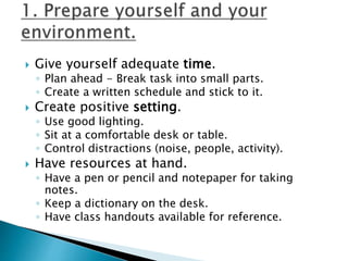  Give yourself adequate time.
◦ Plan ahead - Break task into small parts.
◦ Create a written schedule and stick to it.
 Create positive setting.
◦ Use good lighting.
◦ Sit at a comfortable desk or table.
◦ Control distractions (noise, people, activity).
 Have resources at hand.
◦ Have a pen or pencil and notepaper for taking
notes.
◦ Keep a dictionary on the desk.
◦ Have class handouts available for reference.
 