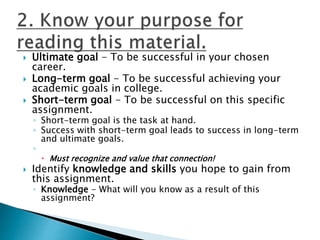  Ultimate goal - To be successful in your chosen
career.
 Long-term goal - To be successful achieving your
academic goals in college.
 Short-term goal - To be successful on this specific
assignment.
◦ Short-term goal is the task at hand.
◦ Success with short-term goal leads to success in long-term
and ultimate goals.
◦
 Must recognize and value that connection!
 Identify knowledge and skills you hope to gain from
this assignment.
◦ Knowledge - What will you know as a result of this
assignment?
 