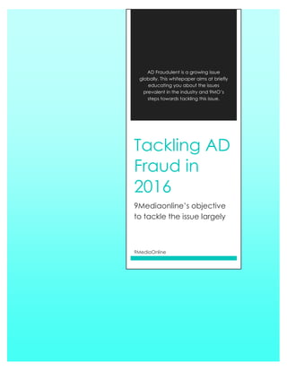 AD Fraudulent is a growing issue
globally. This whitepaper aims at briefly
educating you about the issues
prevalent in the industry and 9MO’s
steps towards tackling this issue.
Tackling AD
Fraud in
2016
9Mediaonline’s objective
to tackle the issue largely
9MediaOnline
 