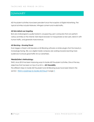 T A C K L I N G A D F R A U D I N 2 0 1 6
2 | P a g e w w w . 9 m e d i a o n l i n e . c o m
SUMMARY
AD Fraudulent activities have been prevalent since the inception of Digital Advertising. The
typical activities include Malware, infringed content and invalid traffic.
AD Bots defeat user targeting:
Bots are small programs usually hosted in unsuspecting user’s computers that can perform
various activities on the internet. Bots hijack browsers to masquerade as real users, blend in with
human traffic, and generate more revenue.
AD Blocking – Growing Threat:
Even bigger a threat is AD blockers or AD Blocking software or similar plugins that the industry is
increasingly facing. We, as a digital media company are working towards reaching more
audiences to ensure good traffic for our advertisers.
9MediaOnline’s Methodology:
9MO, since 2012 has been improving ways to tackle AD Fraudulent activities. One of the key
objectives that has been on top of our list is – AD Viewability.
The different steps to tackle AD Fraudulent and AD Blocking issues have been listed in the
section - 9MO’s roadmap to tackle AD Fraud in page 7.
 