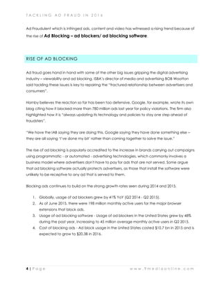 T A C K L I N G A D F R A U D I N 2 0 1 6
4 | P a g e w w w . 9 m e d i a o n l i n e . c o m
Ad Fraudulent which is infringed ads, content and video has witnessed a rising trend because of
the rise of Ad Blocking – ad blockers/ ad blocking software.
RISE OF AD BLOCKING
Ad fraud goes hand in hand with some of the other big issues gripping the digital advertising
industry – viewability and ad blocking. ISBA’s director of media and advertising BOB Wootton
said tackling these issues is key to repairing the “fractured relationship between advertisers and
consumers”.
Hornby believes the reaction so far has been too defensive. Google, for example, wrote its own
blog citing how it blocked more than 780 million ads last year for policy violations. The firm also
highlighted how it is “always updating its technology and policies to stay one step ahead of
fraudsters”.
“We have the IAB saying they are doing this, Google saying they have done something else –
they are all saying ‘I’ve done my bit’ rather than coming together to solve the issue.”
The rise of ad blocking is popularly accredited to the increase in brands carrying out campaigns
using programmatic - or automated - advertising technologies, which commonly involves a
business model where advertisers don't have to pay for ads that are not served. Some argue
that ad blocking software actually protects advertisers, as those that install the software were
unlikely to be receptive to any ad that is served to them.
Blocking ads continues to build on the strong growth rates seen during 2014 and 2015.
1. Globally, usage of ad blockers grew by 41% YoY (Q2 2014 - Q2 2015).
2. As of June 2015, there were 198 million monthly active users for the major browser
extensions that block ads.
3. Usage of ad blocking software - Usage of ad blockers in the United States grew by 48%
during the past year, increasing to 45 million average monthly active users in Q2 2015.
4. Cost of blocking ads - Ad block usage in the United States costed $10.7 bn in 2015 and is
expected to grow to $20.3B in 2016.
 