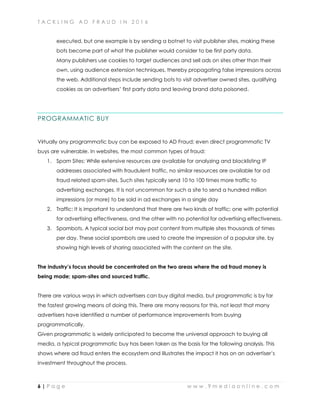 T A C K L I N G A D F R A U D I N 2 0 1 6
6 | P a g e w w w . 9 m e d i a o n l i n e . c o m
executed, but one example is by sending a botnet to visit publisher sites, making these
bots become part of what the publisher would consider to be first party data.
Many publishers use cookies to target audiences and sell ads on sites other than their
own, using audience extension techniques, thereby propagating false impressions across
the web. Additional steps include sending bots to visit advertiser owned sites, qualifying
cookies as an advertisers’ first party data and leaving brand data poisoned.
PROGRAMMATIC BUY
Virtually any programmatic buy can be exposed to AD Fraud; even direct programmatic TV
buys are vulnerable. In websites, the most common types of fraud:
1. Spam Sites: While extensive resources are available for analyzing and blacklisting IP
addresses associated with fraudulent traffic, no similar resources are available for ad
fraud related spam-sites. Such sites typically send 10 to 100 times more traffic to
advertising exchanges. It is not uncommon for such a site to send a hundred million
impressions (or more) to be sold in ad exchanges in a single day
2. Traffic: It is important to understand that there are two kinds of traffic; one with potential
for advertising effectiveness, and the other with no potential for advertising effectiveness.
3. Spambots. A typical social bot may post content from multiple sites thousands of times
per day. These social spambots are used to create the impression of a popular site, by
showing high levels of sharing associated with the content on the site.
The industry’s focus should be concentrated on the two areas where the ad fraud money is
being made; spam-sites and sourced traffic.
There are various ways in which advertisers can buy digital media, but programmatic is by far
the fastest growing means of doing this. There are many reasons for this, not least that many
advertisers have identified a number of performance improvements from buying
programmatically.
Given programmatic is widely anticipated to become the universal approach to buying all
media, a typical programmatic buy has been taken as the basis for the following analysis. This
shows where ad fraud enters the ecosystem and illustrates the impact it has on an advertiser’s
investment throughout the process.
 
