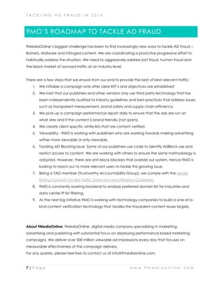 T A C K L I N G A D F R A U D I N 2 0 1 6
7 | P a g e w w w . 9 m e d i a o n l i n e . c o m
9MO’S ROADMAP TO TACKLE AD FRAUD
9MediaOnline’s biggest challenge has been to find increasingly new ways to tackle AD Fraud –
Botnets, Malware and infringed content. We are coordinating a proactive progressive effort to
holistically address the situation. We need to aggressively address bot fraud, human fraud and
the black market of sourced traffic at an industry level.
There are a few steps that we ensure from our end to provide the best of best relevant traffic:
1. We initialize a campaign only after clear KPI’s and objectives are established’
2. We insist that our publishers and other vendors only use third-party technology that has
been independently audited to industry guidelines and best practices that address issues
such as transparent measurement, brand safety and supply chain efficiency.
3. We pick-up a campaign performance report daily to ensure that the ads are run on
what sites and if the content is brand friendly (not spam).
4. We create client-specific white-lists that are content verified.
5. Viewability - 9MO is working with publishers who are working towards making advertising
wither more viewable or only viewable.
6. Tackling AD Blocking issue: Some of our publishers use code to identify AdBlock use and
restrict access to content. We are working with others to ensure the same methodology is
adopted. However, there are anti-block blockers that overide our system. Hence 9MO is
looking to reach out to more relevant users to tackle this growing issue.
7. Being a TAG member (Trustworthy Accountability Group), we comply with the Media
Rating Council’s Invalid Traffic Detection and Filtration Guidelines.
8. 9MO is constantly working backend to analyze preferred domain list for industries and
data center IP list filtering.
9. As the next big initiative 9MO is working with technology companies to build a one-of-a-
kind content verification technology that tackles the fraudulent content issues largely.
About 9MediaOnline: 9MediaOnline, digital media company specializing in marketing,
advertising and publishing with substantial focus on deploying performance based marketing
campaigns. We deliver over 500 million viewable ad impressions every day that focuses on
measurable effectiveness of the campaign delivery.
For any queries, please feel free to contact us at info@9mediaonline.com.
 