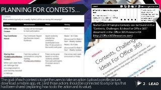 PLANNING FOR CONTESTS…
The goal of each contest is to get the users to take an action (upload a profile picture,
download a mobile app, etc.) and those actions should be connected to a tip or tips that
had been shared (explaining how to do the action and its value).
Starter List Of Sample Contests can be found in the
“Contests, Challenges & Ideas For Office 365”
document in the Office 365 Resource Kit
(http://Office365Resources.com)
 