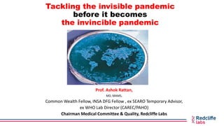 Tackling the invisible pandemic
before it becomes
the invincible pandemic
Prof. Ashok Rattan,
MD, MAMS,
Common Wealth Fellow, INSA DFG Fellow , ex SEARO Temporary Advisor,
ex WHO Lab Director (CAREC/PAHO)
Chairman Medical Committee & Quality, Redcliffe Labs
 