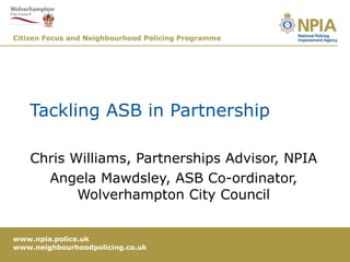 Tackling ASB in Partnership Chris Williams, Partnerships Advisor, NPIA Angela Mawdsley, ASB Co-ordinator, Wolverhampton City Council 