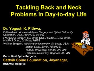 Tackling Back and Neck
Problems in Day-to-day Life
Dr. Yogesh K. Pithwa,
Fellowship in Advanced Spine Surgery and Spinal Deformity
Correction, USA, FRANCE, JAPAN
FNB Spine Surgery, MS Ortho GOLD MEDAL, DNB Ortho,
MNAMS Ortho, D. Ortho, MBBS
Visiting Surgeon: Washington University, St. Louis, USA;
Institut Calot, Berck, FRANCE;
Tohoku University, Sendai, JAPAN;
Hokkaido University, Sapporo, JAPAN
Consultant Spine Surgeon,
Sattvik Spine Foundation, Jayanagar,
HOSMAT Hospital
 