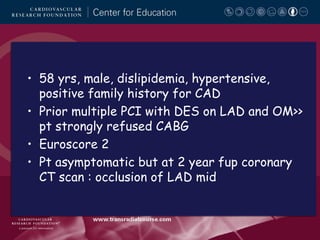 • 58 yrs, male, dislipidemia, hypertensive,
positive family history for CAD
• Prior multiple PCI with DES on LAD and OM>>
pt strongly refused CABG
• Euroscore 2
• Pt asymptomatic but at 2 year fup coronary
CT scan : occlusion of LAD mid

 