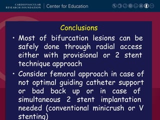 Conclusions
• Most of bifurcation lesions can be
safely done through radial access
either with provisional or 2 stent
technique approach
• Consider femoral approach in case of
not optimal guiding catheter support
or bad back up or in case of
simultaneous 2 stent implantation
needed (conventional minicrush or V
stenting)

 