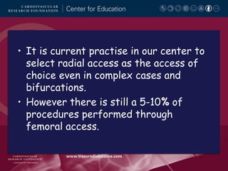 • It is current practise in our center to
select radial access as the access of
choice even in complex cases and
bifurcations.
• However there is still a 5-10% of
procedures performed through
femoral access.

 