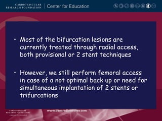 • Most of the bifurcation lesions are
currently treated through radial access,
both provisional or 2 stent techniques
• However, we still perform femoral access
in case of a not optimal back up or need for
simultaneous implantation of 2 stents or
trifurcations

 